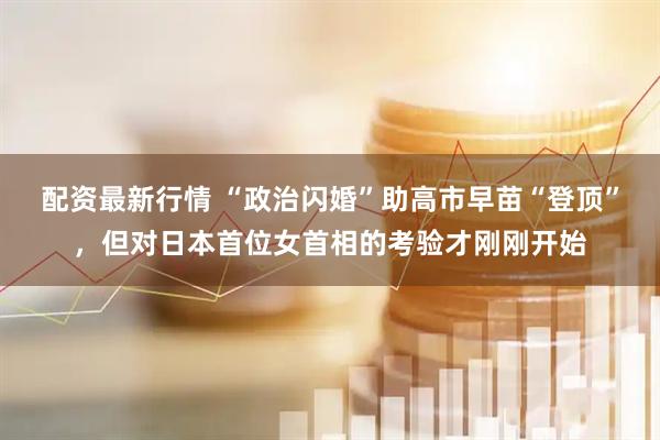 配资最新行情 “政治闪婚”助高市早苗“登顶”，但对日本首位女首相的考验才刚刚开始