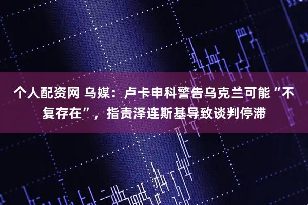 个人配资网 乌媒：卢卡申科警告乌克兰可能“不复存在”，指责泽连斯基导致谈判停滞