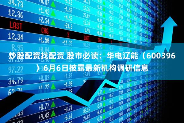 炒股配资找配资 股市必读：华电辽能（600396）6月6日披露最新机构调研信息