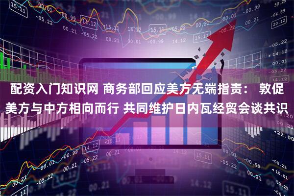 配资入门知识网 商务部回应美方无端指责： 敦促美方与中方相向而行 共同维护日内瓦经贸会谈共识