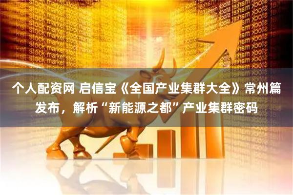 个人配资网 启信宝《全国产业集群大全》常州篇发布，解析“新能源之都”产业集群密码