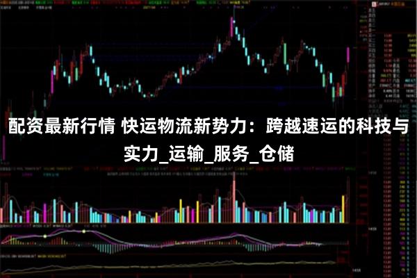 配资最新行情 快运物流新势力：跨越速运的科技与实力_运输_服务_仓储