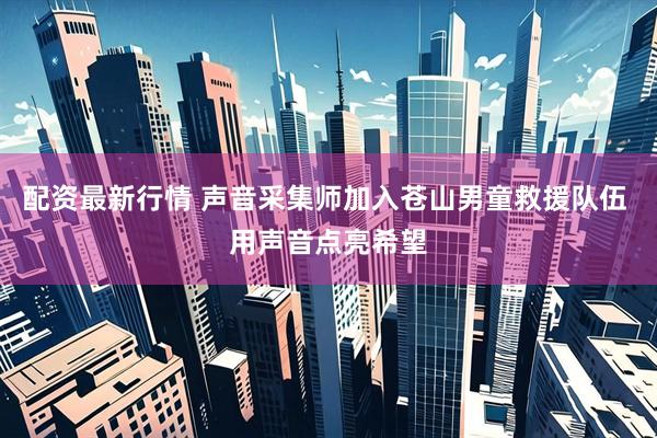 配资最新行情 声音采集师加入苍山男童救援队伍 用声音点亮希望