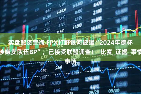 实盘配资查询 FPX打野银河被曝“2024年德杯涉嫌卖队伍BP”，已接受联盟调查！_比赛_证据_事情