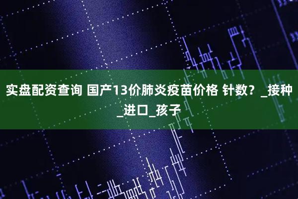 实盘配资查询 国产13价肺炎疫苗价格 针数？_接种_进口_孩子